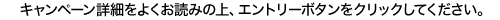 キャンペーン詳細をよくお読みの上、エントリーボタンをクリックしてください。
